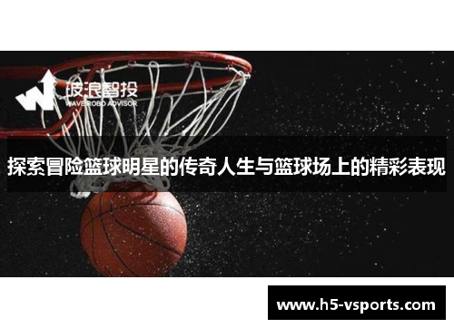 探索冒险篮球明星的传奇人生与篮球场上的精彩表现