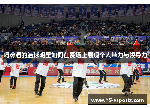 喝汾酒的篮球明星如何在赛场上展现个人魅力与领导力