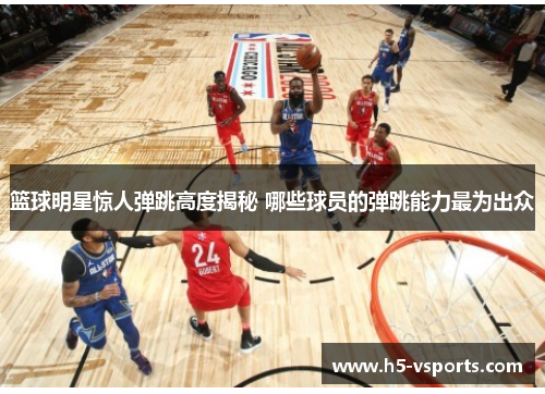篮球明星惊人弹跳高度揭秘 哪些球员的弹跳能力最为出众