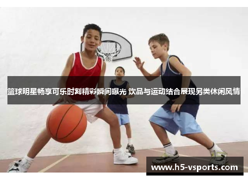 篮球明星畅享可乐时刻精彩瞬间曝光 饮品与运动结合展现另类休闲风情