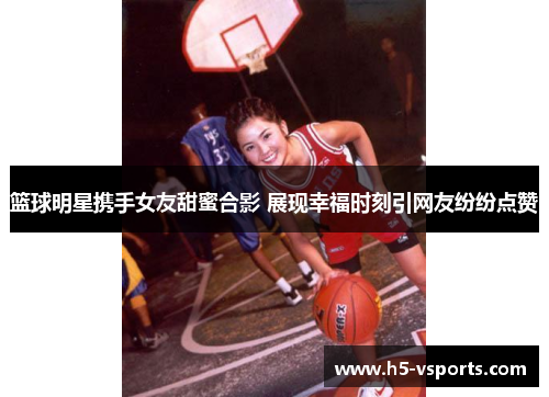 篮球明星携手女友甜蜜合影 展现幸福时刻引网友纷纷点赞