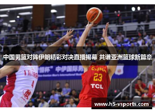 中国男篮对阵伊朗精彩对决直播揭幕 共谱亚洲篮球新篇章